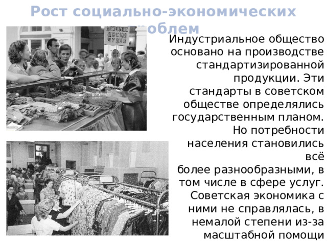Рост социально-экономических проблем Индустриальное общество основано на производстве стандартизированной продукции. Эти стандарты в советском обществе определялись государственным планом. Но потребности населения становились всё более разнообразными, в том числе в сфере услуг. Советская экономика с ними не справлялась, в немалой степени из-за масштабной помощи странам соцлагеря, а также развивающимся странам. 