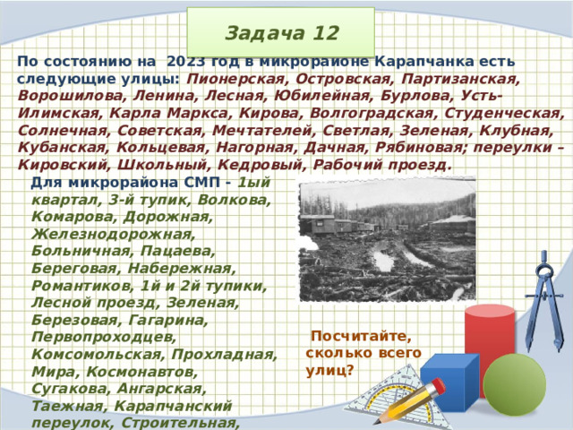 Задача 12 По состоянию на 2023 год в микрорайоне Карапчанка есть следующие улицы: Пионерская, Островская, Партизанская, Ворошилова, Ленина, Лесная, Юбилейная, Бурлова, Усть-Илимская, Карла Маркса, Кирова, Волгоградская, Студенческая, Солнечная, Советская, Мечтателей, Светлая, Зеленая, Клубная, Кубанская, Кольцевая, Нагорная, Дачная, Рябиновая; переулки – Кировский, Школьный, Кедровый, Рабочий проезд. Для микрорайона СМП - 1ый квартал, 3-й тупик, Волкова, Комарова, Дорожная, Железнодорожная, Больничная, Пацаева, Береговая, Набережная, Романтиков, 1й и 2й тупики, Лесной проезд, Зеленая, Березовая, Гагарина, Первопроходцев, Комсомольская, Прохладная, Мира, Космонавтов, Сугакова, Ангарская, Таежная, Карапчанский переулок, Строительная, Молодежная; МК70 – Крымская, Луговая, Вербная, Восточная, 70 лет Октября, Западная и Крымская .  Посчитайте, сколько всего улиц? 
