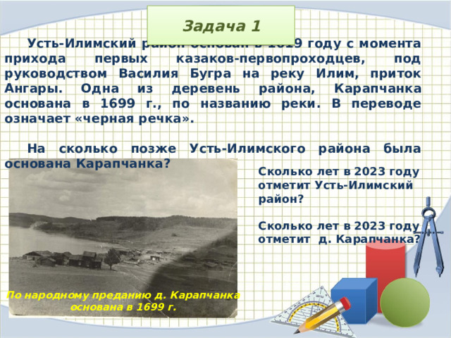 Задача 1 Усть-Илимский район основан в 1619 году с момента прихода первых казаков-первопроходцев, под руководством Василия Бугра на реку Илим, приток Ангары. Одна из деревень района, Карапчанка основана в 1699 г., по названию реки. В переводе означает «черная речка».  На сколько позже Усть-Илимского района была основана Карапчанка? Сколько лет в 2023 году отметит Усть-Илимский район?  Сколько лет в 2023 году отметит д. Карапчанка? По народному преданию д. Карапчанка основана в 1699 г.  