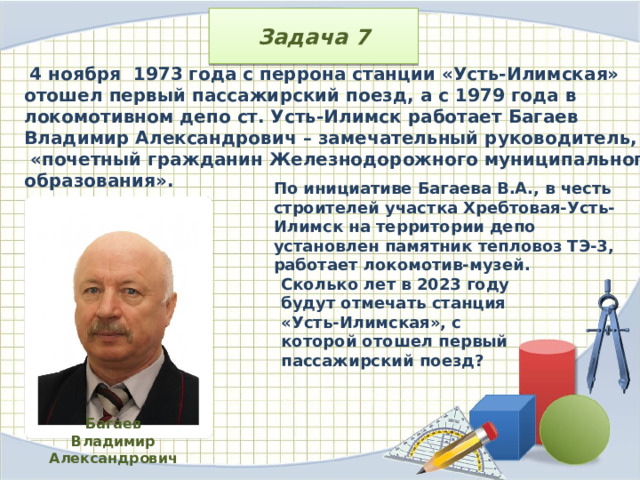 Задача 7  4 ноября  1973 года с перрона станции «Усть-Илимская» отошел первый пассажирский поезд, а с 1979 года в локомотивном депо ст. Усть-Илимск работает Багаев Владимир Александрович – замечательный руководитель,  «почетный гражданин Железнодорожного муниципального образования». По инициативе Багаева В.А., в честь строителей участка Хребтовая-Усть-Илимск на территории депо установлен памятник тепловоз ТЭ-3, работает локомотив-музей. Сколько лет в 2023 году будут отмечать станция «Усть-Илимская», с которой отошел первый пассажирский поезд? Багаев Владимир Александрович 