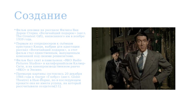 Создание Фильм основан на рассказе Филипа Ван Дорен Стерна «Величайший подарок» (англ. The Greatest Gift), написанного им в ноябре 1939 года. Первым из сопродюсеров к съёмкам приступил Капра, выбрав для адаптации рассказ «Величайший подарок», а этот фильм стал единственным, выпущенным компанией под своими реквизитами. Фильм был снят в павильонах «RKO Radio Pictures Studios» в калифорнийском Калвер-Сити, и на кинопроизводственном ранчо «RKO» в Энсино. Премьера картины состоялась 20 декабря 1946 года в театре «Глобус» (англ. Globe Theatre) в Нью-Йорке, но в последующем прокате она не имела успеха, на который рассчитывали создатели[11]. 