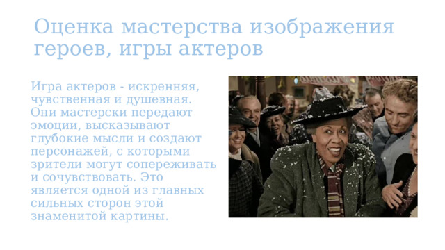 Оценка мастерства изображения героев, игры актеров Игра актеров - искренняя, чувственная и душевная. Они мастерски передают эмоции, высказывают глубокие мысли и создают персонажей, с которыми зрители могут сопереживать и сочувствовать. Это является одной из главных сильных сторон этой знаменитой картины. 