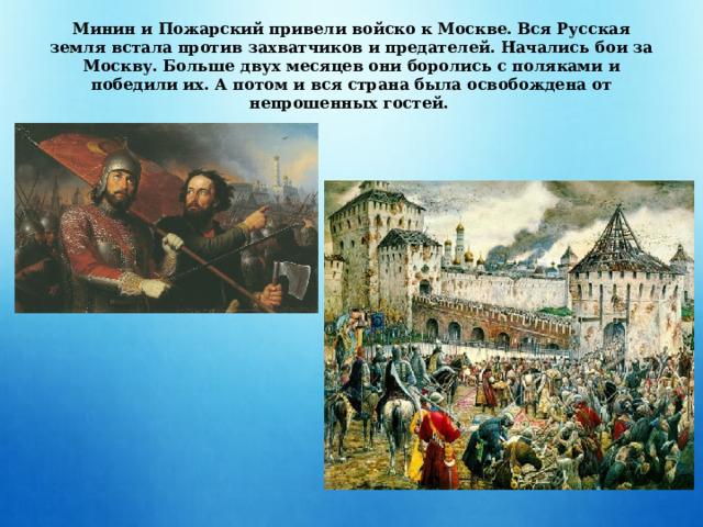Минин и Пожарский привели войско к Москве. Вся Русская земля встала против захватчиков и предателей. Начались бои за Москву. Больше двух месяцев они боролись с поляками и победили их. А потом и вся страна была освобождена от непрошенных гостей. 