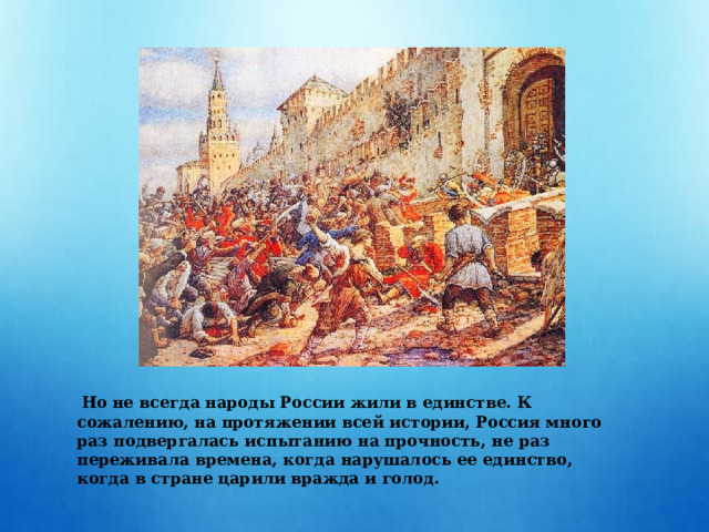  Но не всегда народы России жили в единстве. К сожалению, на протяжении всей истории, Россия много раз подвергалась испытанию на прочность, не раз переживала времена, когда нарушалось ее единство, когда в стране царили вражда и голод. 