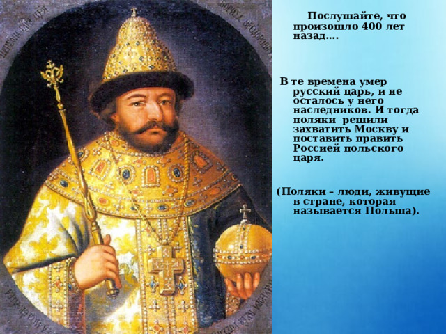  Послушайте, что произошло 400 лет назад….       В те времена умер русский царь, и не осталось у него наследников. И тогда поляки решили захватить Москву и поставить править Россией польского царя.   (Поляки – люди, живущие в стране, которая называется Польша). 
