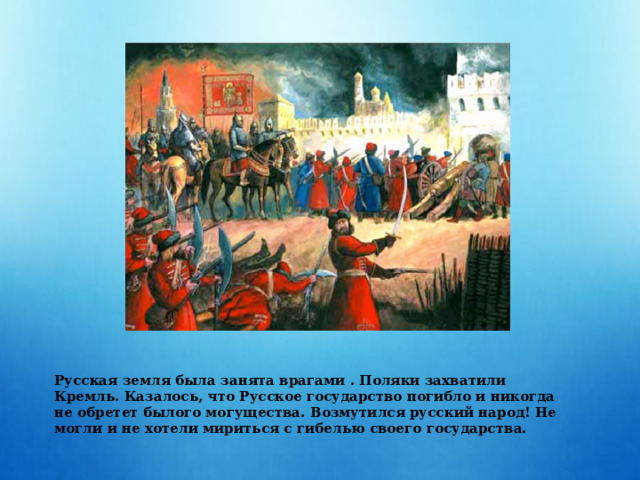  Русская земля была занята врагами . Поляки захватили Кремль. Казалось, что Русское государство погибло и никогда не обретет былого могущества. Возмутился русский народ! Не могли и не хотели мириться с гибелью своего государства. 