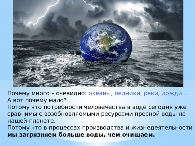 Почему много – очевидно: океаны, ледники, реки, дожди…  А вот почему мало?  Потому что потребности человечества в воде сегодня уже сравнимы с возобновляемыми ресурсами пресной воды на нашей планете.  Потому что в процессах производства и жизнедеятельности мы загрязняем больше воды, чем очищаем. 