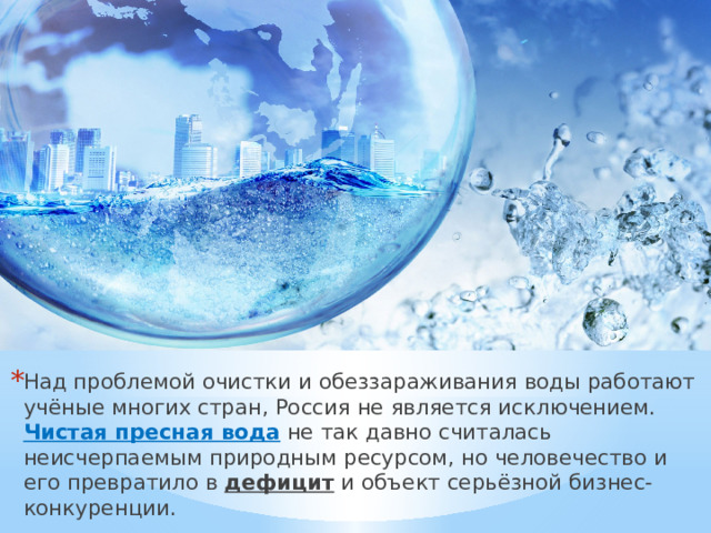 Над проблемой очистки и обеззараживания воды работают учёные многих стран, Россия не является исключением.  Чистая пресная вода не так давно считалась неисчерпаемым природным ресурсом, но человечество и его превратило в дефицит и объект серьёзной бизнес-конкуренции. 