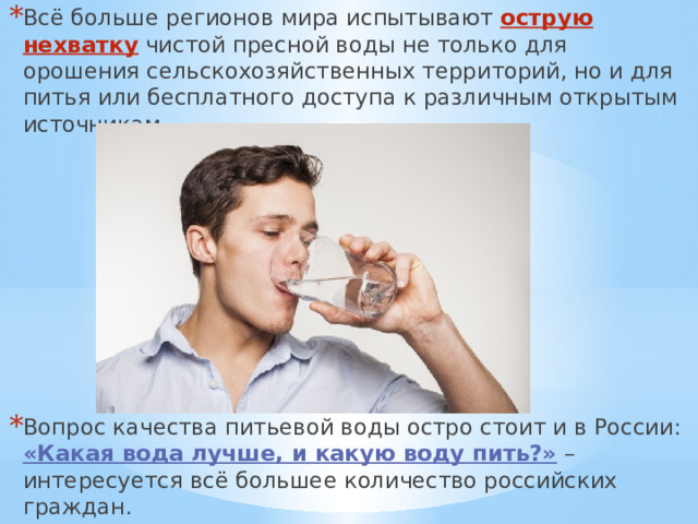 Всё больше регионов мира испытывают острую нехватку чистой пресной воды не только для орошения сельскохозяйственных территорий, но и для питья или бесплатного доступа к различным открытым источникам. Вопрос качества питьевой воды остро стоит и в России:  «Какая вода лучше, и какую воду пить?» – интересуется всё большее количество российских граждан. 