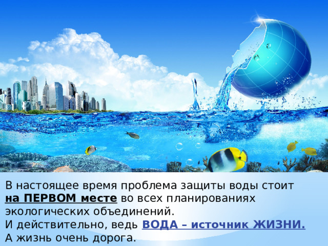 В настоящее время проблема защиты воды стоит  на ПЕРВОМ месте во всех планированиях экологических объединений.  И действительно, ведь ВОДА – источник ЖИЗНИ.   А жизнь очень дорога. 