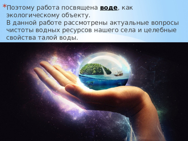 Поэтому работа посвящена воде , как экологическому объекту.  В данной работе рассмотрены актуальные вопросы чистоты водных ресурсов нашего села и целебные свойства талой воды. 