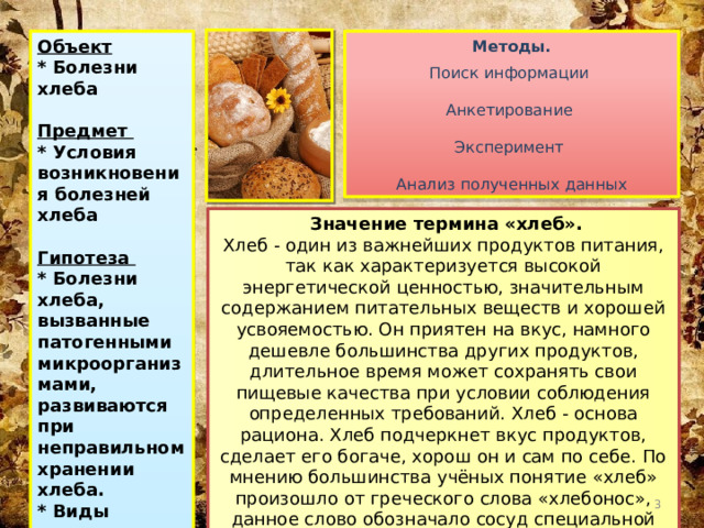 Методы. Объект Поиск информации * Болезни хлеба  Предмет Анкетирование * Условия возникновения болезней хлеба Эксперимент  Гипотеза * Болезни хлеба, вызванные патогенными микроорганизмами, развиваются при неправильном хранении хлеба. Анализ полученных данных * Виды поселяющихся микроорганизмов зависят от вида хлеба.   Значение термина «хлеб». Хлеб - один из важнейших продуктов питания, так как характеризуется высокой энергетической ценностью, значительным содержанием питательных веществ и хорошей усвояемостью. Он приятен на вкус, намного дешевле большинства других продуктов, длительное время может сохранять свои пищевые качества при условии соблюдения определенных требований. Хлеб - основа рациона. Хлеб подчеркнет вкус продуктов, сделает его богаче, хорош он и сам по себе. По мнению большинства учёных понятие «хлеб» произошло от греческого слова «хлебонос», данное слово обозначало сосуд специальной формы, который служил для выпекания хлеба греческих мастеров.  