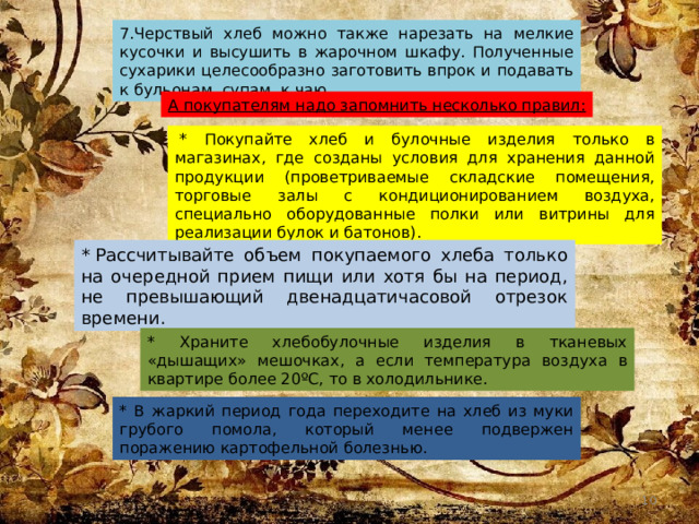7.Черствый хлеб можно также нарезать на мелкие кусочки и высушить в жарочном шкафу. Полученные сухарики целесообразно заготовить впрок и подавать к бульонам, супам, к чаю. А покупателям надо запомнить несколько правил:   * Покупайте хлеб и булочные изделия только в магазинах, где созданы условия для хранения данной продукции (проветриваемые складские помещения, торговые залы с кондиционированием воздуха, специально оборудованные полки или витрины для реализации булок и батонов). * Рассчитывайте объем покупаемого хлеба только на очередной прием пищи или хотя бы на период, не превышающий двенадцатичасовой отрезок времени. * Храните хлебобулочные изделия в тканевых «дышащих» мешочках, а если температура воздуха в квартире более 20ºС, то в холодильнике. * В жаркий период года переходите на хлеб из муки грубого помола, который менее подвержен поражению картофельной болезнью.  