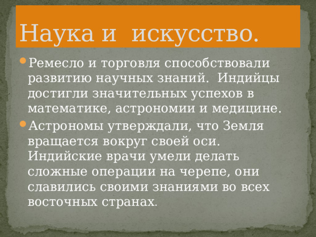 Наука и искусство. Ремесло и торговля способствовали развитию научных знаний. Индийцы достигли значительных успехов в математике, астрономии и медицине. Астрономы утверждали, что Земля вращается вокруг своей оси. Индийские врачи умели делать сложные операции на черепе, они славились своими знаниями во всех восточных странах . 