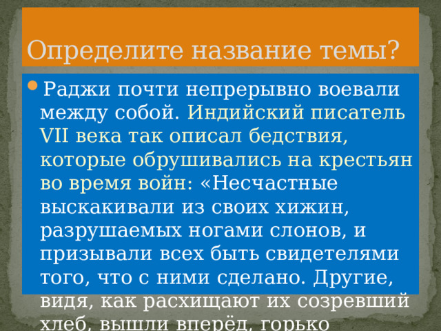 Определите название темы? Раджи почти непрерывно воевали между собой. Индийский писатель VII века так описал бедствия, которые обрушивались на крестьян во время войн: «Несчастные выскакивали из своих хижин, разрушаемых ногами слонов, и призывали всех быть свидетелями того, что с ними сделано. Другие, видя, как расхищают их созревший хлеб, вышли вперёд, горько оплакивая свою судьбу». 
