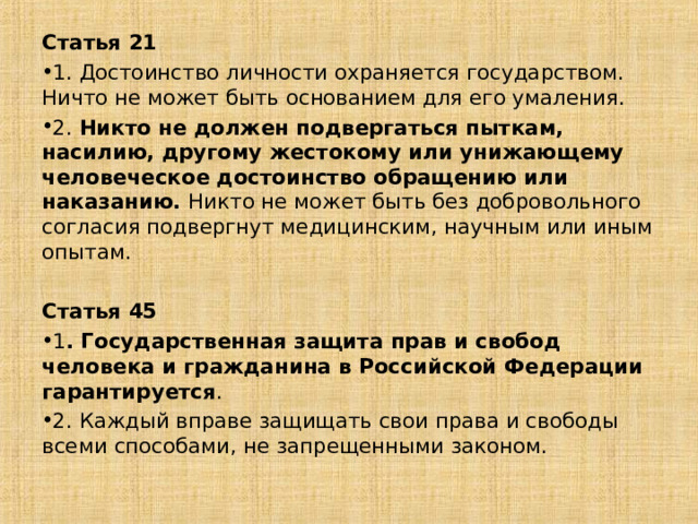 Статья 21 1. Достоинство личности охраняется государством. Ничто не может быть основанием для его умаления. 2. Никто не должен подвергаться пыткам, насилию, другому жестокому или унижающему человеческое достоинство обращению или наказанию. Никто не может быть без добровольного согласия подвергнут медицинским, научным или иным опытам.  Статья 45 1 . Государственная защита прав и свобод человека и гражданина в Российской Федерации гарантируется . 2. Каждый вправе защищать свои права и свободы всеми способами, не запрещенными законом. 