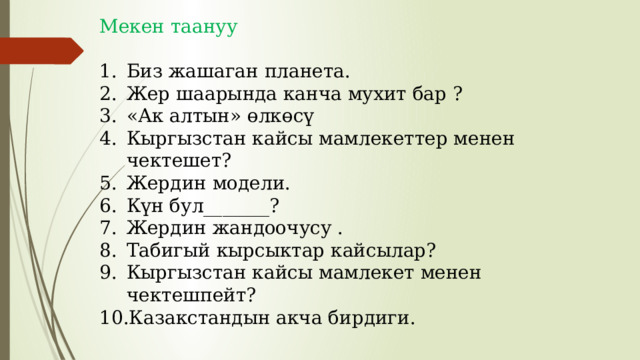 Мекен таануу Биз жашаган планета. Жер шаарында канча мухит бар ? «Ак алтын» өлкөсү Кыргызстан кайсы мамлекеттер менен чектешет? Жердин модели. Күн бул_______? Жердин жандоочусу . Табигый кырсыктар кайсылар? Кыргызстан кайсы мамлекет менен чектешпейт? Казакстандын акча бирдиги. 