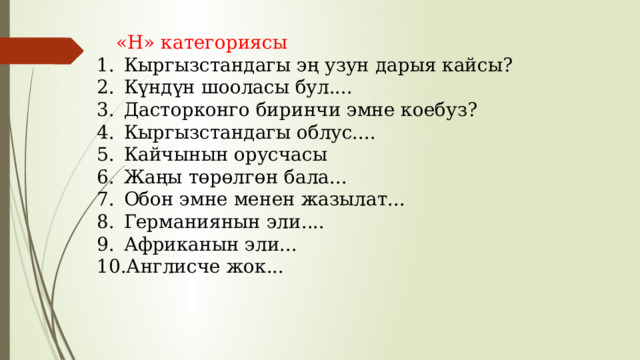 «Н» категориясы Кыргызстандагы эң узун дарыя кайсы? Күндүн шооласы бул.... Дасторконго биринчи эмне коебуз? Кыргызстандагы облус.... Кайчынын орусчасы Жаңы төрөлгөн бала... Обон эмне менен жазылат... Германиянын эли.... Африканын эли... Англисче жок... 
