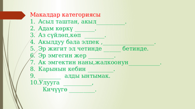 Макалдар категориясы Асыл таштан, акыл__________. Адам көркү _______. Аз сүйлөп,көп _______. Акылдуу бала элпек ,__________________. Эр жигит эл четинде ______ бетинде. Эр эмгегин жер _________. Ак эмгектин наны,жалкоонун___________. Карынын кебин _________. ________ алды ынтымак. Улууга __________,  Кичүүгө _________. 