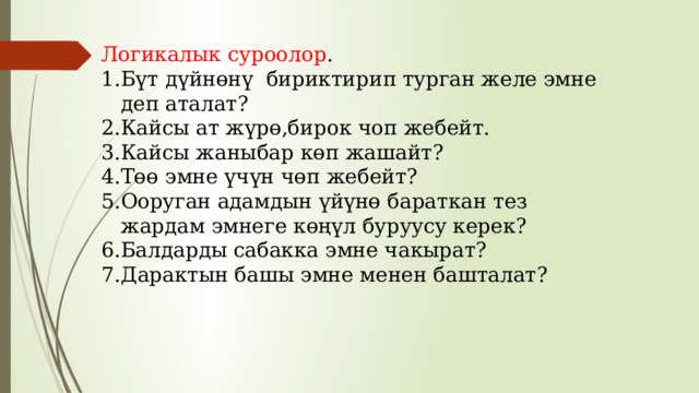 Логикалык суроолор . Бүт дүйнөнү бириктирип турган желе эмне деп аталат? Кайсы ат жүрө,бирок чоп жебейт. Кайсы жаныбар көп жашайт? Төө эмне үчүн чөп жебейт? Ооруган адамдын үйүнө бараткан тез жардам эмнеге көңүл буруусу керек? Балдарды сабакка эмне чакырат? Дарактын башы эмне менен башталат? 
