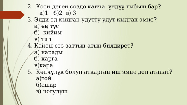  2. Коон деген сөздө канча үндүү тыбыш бар?  а)1 б)2 в) 3  3. Элди эл кылган улутту улут кылган эмне?  а) өң түс  б) кийим  в) тил  4. Кайсы сөз заттын атын билдирет?  а) карады  б) карга  в)кара  5. Көпчүлүк болуп аткарган иш эмне деп аталат?  а)той  б)ашар  в) чогулуш 