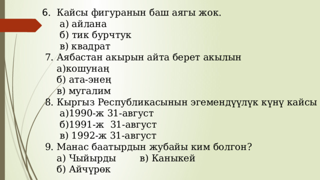 6 . Кайсы фигуранын баш аягы жок.  а) айлана  б) тик бурчтук  в) квадрат  7. Аябастан акырын айта берет акылын  а)кошунаң  б) ата-энең  в) мугалим  8. Кыргыз Республикасынын эгемендүүлүк күнү кайсы күн?  а)1990-ж 31-август  б)1991-ж 31-август  в) 1992-ж 31-август  9. Манас баатырдын жубайы ким болгон?  а) Чыйырды в) Каныкей  б) Айчүрөк 
