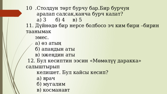 10 .Столдун төрт бурчу бар.Бир бурчун  аралап салсак,канча бурч калат?  а) 3 б) 4 в) 5 11. Дүйнөдө бир нерсе болбосо эч ким бири –бирин таанымак  эмес.  а) өз атың  б) апаңдын аты  в) эжеңдин аты  12. Бул кесиптин ээсин «Мөмөлүү даракка» салыштырып  келишет. Бул кайсы кесип?  а) врач  б) мугалим  в) косманавт 