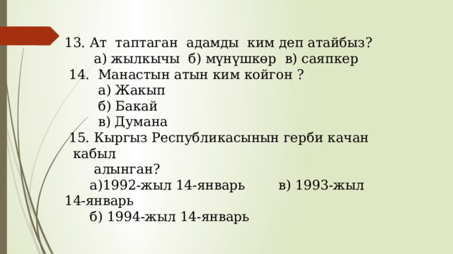 13. Ат таптаган адамды ким деп атайбыз?  а) жылкычы б) мүнүшкөр в) саяпкер  14. Манастын атын ким койгон ?  а) Жакып  б) Бакай  в) Думана  15. Кыргыз Республикасынын герби качан кабыл  алынган?  а)1992-жыл 14-январь в) 1993-жыл 14-январь  б) 1994-жыл 14-январь 