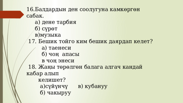 16.Балдардын ден соолугуна камкөргөн сабак.  а) дене тарбия  б) сүрөт  в)музыка  17. Бешик тойго ким бешик даярдап келет?  а) таенеси  б) чоң апасы  в чоң энеси  18. Жаңы төрөлгөн балага алгач кандай кабар алып  келишет?  а)сүйүнчү в) кубануу  б) чакыруу 