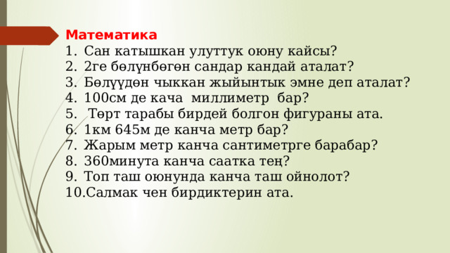 Математика Сан катышкан улуттук оюну кайсы? 2ге бөлүнбөгөн сандар кандай аталат? Бөлүүдөн чыккан жыйынтык эмне деп аталат? 100см де кача миллиметр бар?  Төрт тарабы бирдей болгон фигураны ата. 1км 645м де канча метр бар? Жарым метр канча сантиметрге барабар? 360минута канча саатка тең? Топ таш оюнунда канча таш ойнолот? Салмак чен бирдиктерин ата. 