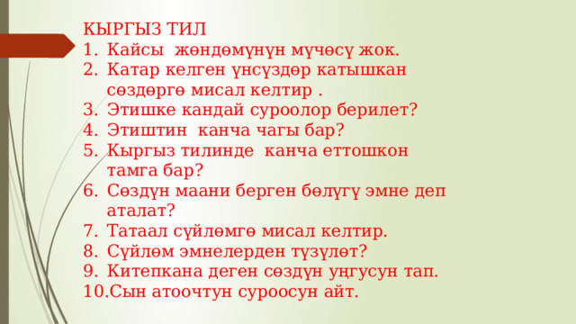 КЫРГЫЗ ТИЛ Кайсы жөндөмүнүн мүчөсү жок. Катар келген үнсүздөр катышкан сөздөргө мисал келтир . Этишке кандай суроолор берилет? Этиштин канча чагы бар? Кыргыз тилинде канча еттошкон тамга бар? Сөздүн маани берген бөлүгү эмне деп аталат? Татаал сүйлөмгө мисал келтир. Сүйлөм эмнелерден түзүлөт? Китепкана деген сөздүн уңгусун тап. Сын атоочтун суроосун айт. 