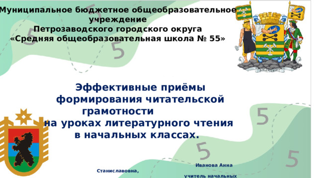 Муниципальное бюджетное общеобразовательное учреждение  Петрозаводского городского округа «Средняя общеобразовательная школа № 55»      Эффективные приёмы  формирования читательской грамотности  на уроках литературного чтения  в начальных классах.      Иванова Анна Станиславовна,  учитель начальных классов.           