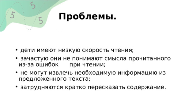 Проблемы.  дети имеют низкую скорость чтения;  зачастую они не понимают смысла прочитанного из-за ошибок при чтении;  не могут извлечь необходимую информацию из предложенного текста;  затрудняются кратко пересказать содержание. 