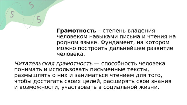 Грамотность  – степень владения человеком навыками письма и чтения на родном языке. Фундамент, на котором можно построить дальнейшее развитие человека.          Читательская грамотность  — способность человека понимать и использовать письменные тексты, размышлять о них и заниматься чтением для того, чтобы достигать своих целей, расширять свои знания и возможности, участвовать в социальной жизни.   