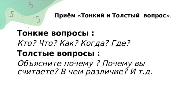  Приём «Тонкий и Толстый вопрос» .   Тонкие вопросы : Кто? Что? Как? Когда? Где? Толстые вопросы : Объясните почему ? Почему вы считаете? В чем различие? И т.д. 