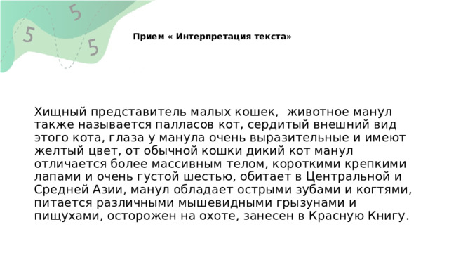   Прием « Интерпретация текста»    Хищный представитель малых кошек, животное манул также называется палласов кот, сердитый внешний вид этого кота, глаза у манула очень выразительные и имеют желтый цвет, от обычной кошки дикий кот манул отличается более массивным телом, короткими крепкими лапами и очень густой шестью, обитает в Центральной и Средней Азии, манул обладает острыми зубами и когтями, питается различными мышевидными грызунами и пищухами, осторожен на охоте, занесен в Красную Книгу. 