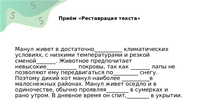  Приём «Реставрация текста»   Манул живет в достаточно__________ климатических условиях, с низкими температурами и резкой сменой_______. Животное предпочитает невысокие___________ покровы, так как _______ лапы не позволяют ему передвигаться по_________ снегу. Поэтому дикий кот манул наиболее __________в малоснежных районах. Манул живет оседло и в одиночестве, обычно проявляя________ в сумерках и рано утром. В дневное время он спит,________ в укрытии. 