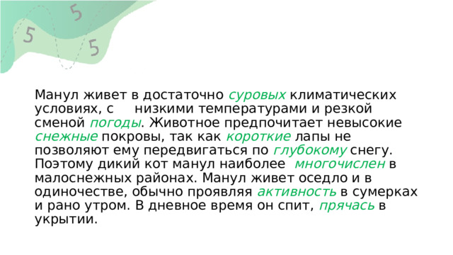 Манул живет в достаточно суровых климатических условиях, с низкими температурами и резкой сменой погоды . Животное предпочитает невысокие снежные покровы, так как короткие лапы не позволяют ему передвигаться по глубокому снегу. Поэтому дикий кот манул наиболее многочислен в малоснежных районах. Манул живет оседло и в одиночестве, обычно проявляя активность в сумерках и рано утром. В дневное время он спит, прячась в укрытии. 