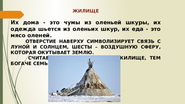 ЖИЛИЩЕ  Их дома - это чумы из оленьей шкуры, их одежда шьется из оленьих шкур, их еда - это мясо оленей.  ОТВЕРСТИЕ НАВЕРХУ СИМВОЛИЗИРУЕТ СВЯЗЬ С ЛУНОЙ И СОЛНЦЕМ, ШЕСТЫ – ВОЗДУШНУЮ СФЕРУ, КОТОРАЯ ОКУТЫВАЕТ ЗЕМЛЮ.  СЧИТАЕТСЯ, ЧЕМ ПРОСТОРНЕЕ ЖИЛИЩЕ, ТЕМ БОГАЧЕ СЕМЬЯ. 
