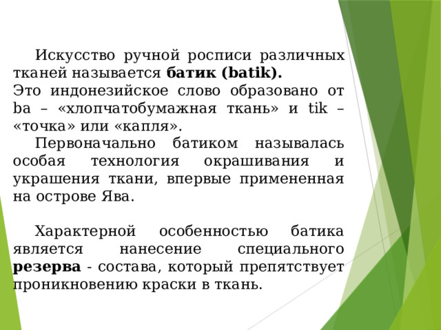  Искусство ручной росписи различных тканей называется батик (batik).  Это индонезийское слово образовано от ba – «хлопчатобумажная ткань» и tik – «точка» или «капля».  Первоначально батиком называлась особая технология окрашивания и украшения ткани, впервые примененная на острове Ява.  Характерной особенностью батика является нанесение специального резерва - состава, который препятствует проникновению краски в ткань. 