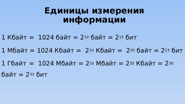 Единицы измерения информации 1 Кбайт  = 1024 байт = 2 10 байт = 2 13 бит 1 Мбайт = 1024 Кбайт = 2 10 Кбайт =  2 20 байт = 2 23 бит 1 Гбайт  = 1024 Мбайт = 2 10 Мбайт = 2 20 Кбайт = 2 30 байт = 2 33 бит С 1999 г. Международная комиссия ввела новый стандарт:  1 килобайт = 1000 байт,  1024 байта = 1 кикибайт (Кибайт). -----------------------Вопрос к чему относится? 7 