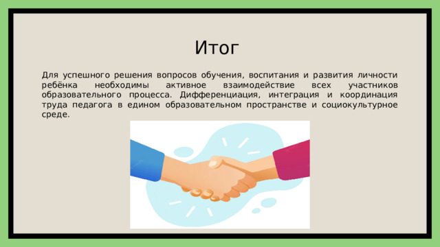 Итог Для успешного решения вопросов обучения, воспитания и развития личности ребёнка необходимы активное взаимодействие всех участников образовательного процесса. Дифференциация, интеграция и координация труда педагога в едином образовательном пространстве и социокультурное среде. 