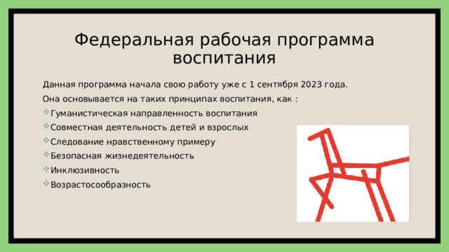 Федеральная рабочая программа воспитания Данная программа начала свою работу уже с 1 сентября 2023 года. Она основывается на таких принципах воспитания, как : Гуманистическая направленность воспитания Совместная деятельность детей и взрослых Следование нравственному примеру Безопасная жизнедеятельность Инклюзивность Возрастосообразность 