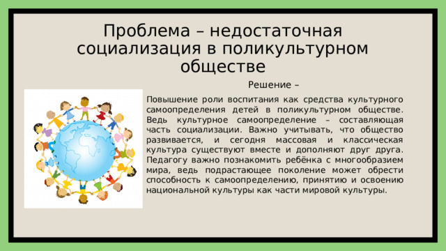Проблема – недостаточная социализация в поликультурном обществе Решение –  Повышение роли воспитания как средства культурного самоопределения детей в поликультурном обществе. Ведь культурное самоопределение – составляющая часть социализации. Важно учитывать, что общество развивается, и сегодня массовая и классическая культура существуют вместе и дополняют друг друга. Педагогу важно познакомить ребёнка с многообразием мира, ведь подрастающее поколение может обрести способность к самоопределению, принятию и освоению национальной культуры как части мировой культуры. 