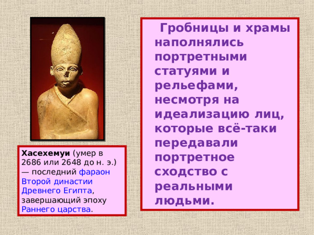  Гробницы и храмы наполнялись портретными статуями и рельефами, несмотря на идеализацию лиц, которые всё-таки передавали портретное сходство с реальными людьми. Хасехемуи (умер в 2686 или 2648 до н. э.) — последний фараон  Второй династии  Древнего Египта , завершающий эпоху Раннего царства . 