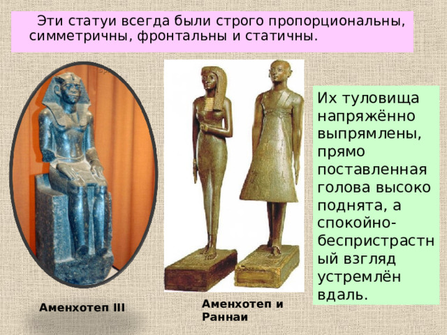 Эти статуи всегда были строго пропорциональны, симметричны, фронтальны и статичны. Их туловища напряжённо выпрямлены, прямо поставленная голова высоко поднята, а спокойно-беспристрастный взгляд устремлён вдаль. Аменхотеп и Раннаи Аменхотеп III 