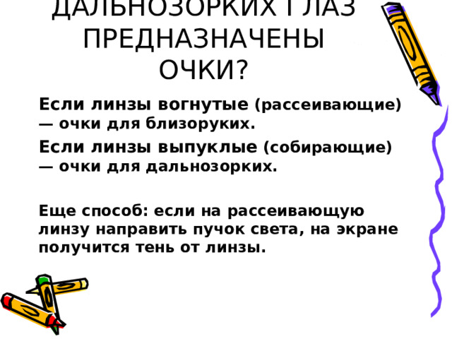 КАК ОПРЕДЕЛИТЬ ДЛЯ БЛИЗОРУКИХ ИЛИ ДАЛЬНОЗОРКИХ ГЛАЗ ПРЕДНАЗНАЧЕНЫ ОЧКИ? Если линзы вогнутые (рассеивающие) — очки для близоруких. Если линзы выпуклые (собирающие) — очки для дальнозорких.  Еще способ: если на рассеивающую линзу направить пучок света, на экране получится тень от линзы. 