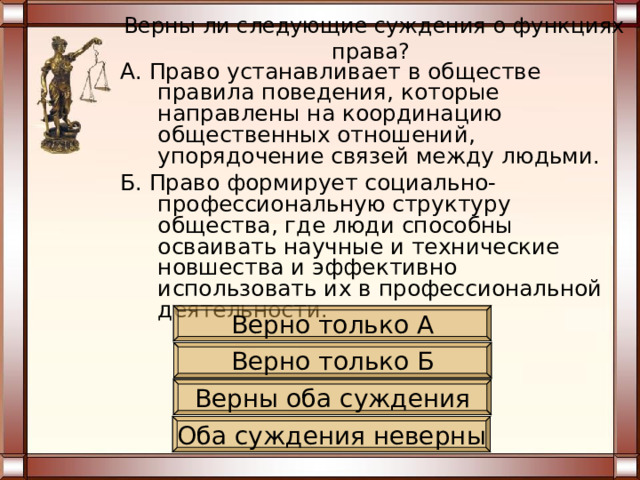 Верны ли следующие суждения о функциях права? А. Право устанавливает в обществе правила поведения, которые направлены на координацию общественных отношений, упорядочение связей между людьми. Б. Право формирует социально-профессиональную структуру общества, где люди способны осваивать научные и технические новшества и эффективно использовать их в профессиональной деятельности. Верно только А Верно только Б Верны оба суждения Оба суждения неверны 