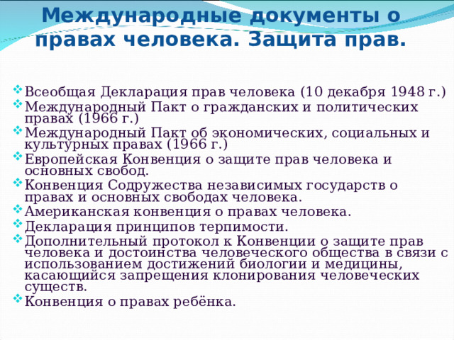 Международные документы о правах человека. Защита прав.   Всеобщая Декларация прав человека (10 декабря 1948 г.) Международный Пакт о гражданских и политических правах (1966 г.) Международный Пакт об экономических, социальных и культурных правах (1966 г.) Европейская Конвенция о защите прав человека и основных свобод. Конвенция Содружества независимых государств о правах и основных свободах человека. Американская конвенция о правах человека. Декларация принципов терпимости. Дополнительный протокол к Конвенции о защите прав человека и достоинства человеческого общества в связи с использованием достижений биологии и медицины, касающийся запрещения клонирования человеческих существ. Конвенция о правах ребёнка. 