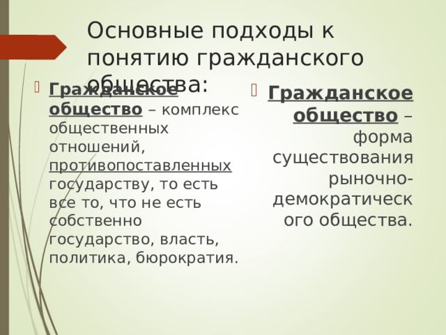 Основные подходы к понятию гражданского общества: Гражданское общество – комплекс общественных отношений, противопоставленных государству, то есть все то, что не есть собственно государство, власть, политика, бюрократия. Гражданское общество – форма существования рыночно-демократического общества. 